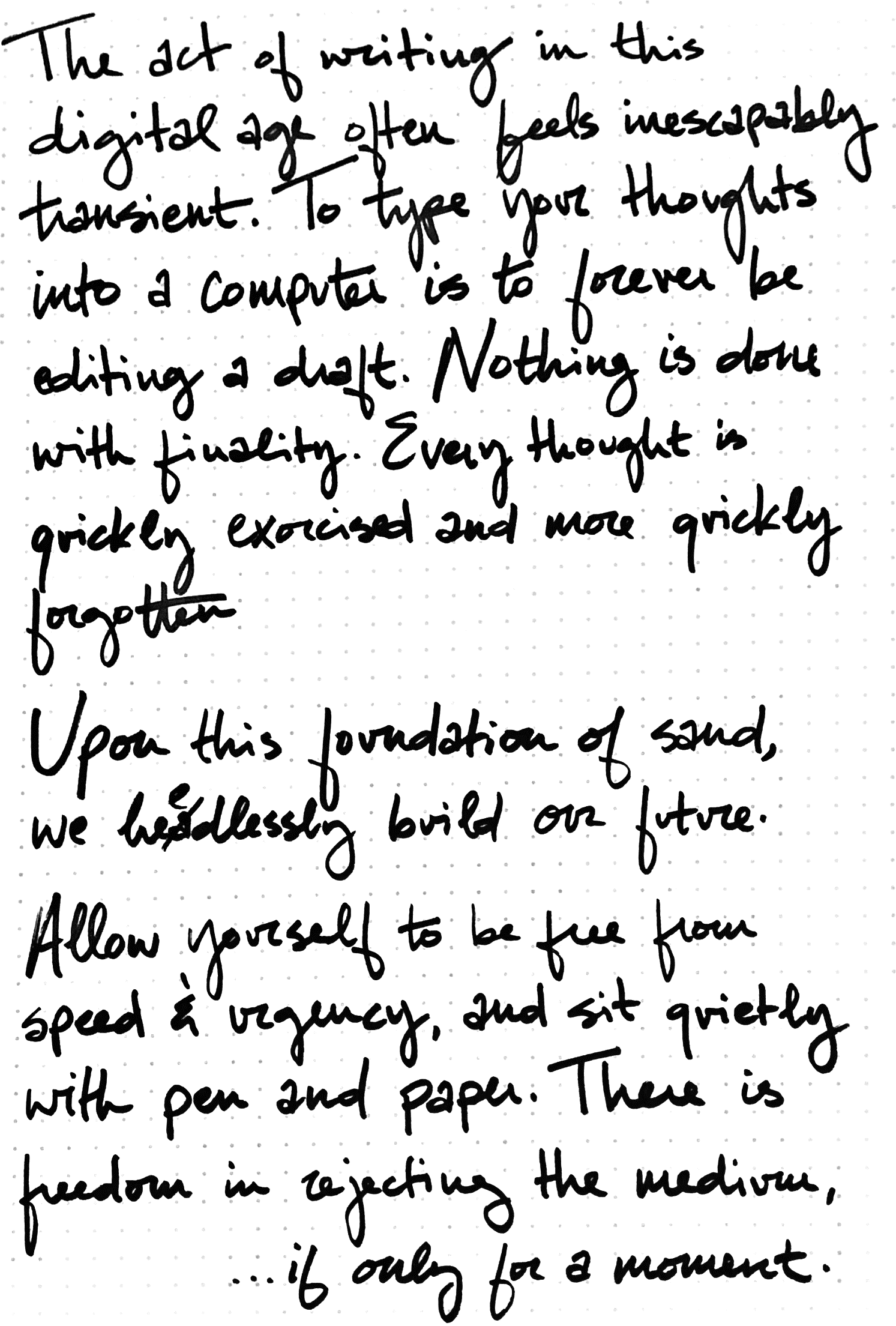 An image of a handwritten note that reads: 'The act of writing in this digital age often feels inescapably transient. To type your thoughts into a computer is to forever be editing a draft. Nothing is done with finality. Every thought is quickly exorcised and quickly forgotten. Upon this foundation of sand, we heedlessly build our future. Allow yourself to be free from speed and urgency, and sit quietly with pen and paper. There is freedom in rejecting the medium, ...if only for a moment.'