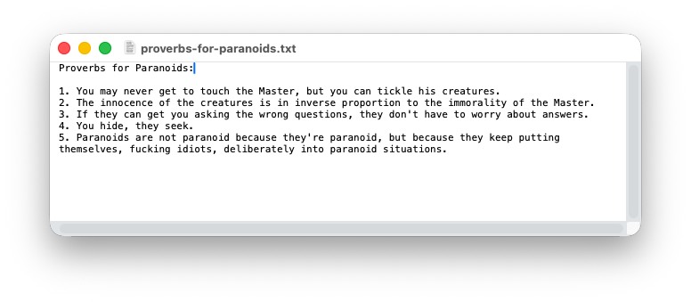 A quote from Gravity's Rainbow that reads: Proverbs for Paranoids: 1. You may never get to touch the Master, but you can tickle his creatures. 2. The innocence of the creatures is in inverse proportion to the immorality of the Master. 3. If they can get you asking the wrong questions, they don't have to worry about answers. 4. You hide, they seek. 5. Paranoids are not paranoid because they're paranoid, but because they keep putting themselves, fucking idiots, deliberately into paranoid situations.'